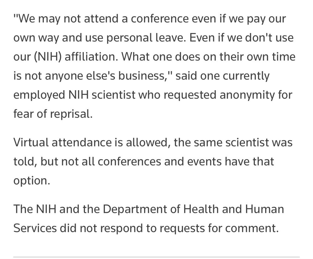 "We may not attend a conference even if we pay our own way and use personal leave. Even if we don't use our (NIH) affiliation. What one does on their own time is not anyone else's business," said one currently employed NIH scientist who requested anonymity for fear of reprisal.
Virtual attendance is allowed, the same scientist was told, but not all conferences and events have that option.
The NIH and the Department of Health and Human Services did not respond to requests for comment.
