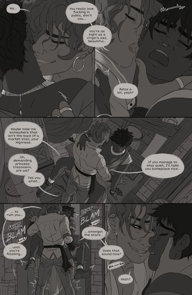 Panel 4 & 5: Kasra whispers in Tema's neck: My... You really love fucking in public, don't you... You're as tight as a virgin's ass, beautiful... Relax a bit, yeah?
Panel 6: Tema: Maybe take me somewhere that isn't the back of a market stall, your Highness. Kasra: Oh, demanding princess treatment, are we?  Tell you what... If you manage to stay quiet, I'll take you someplace nice...
Panel 7: As Kasra continues his pace: ... to ruin you... BLAM ...until you're floating... BLAM ...amongst the stars...
Panel 8: Does that sound nice? Tema whimpers in agreement