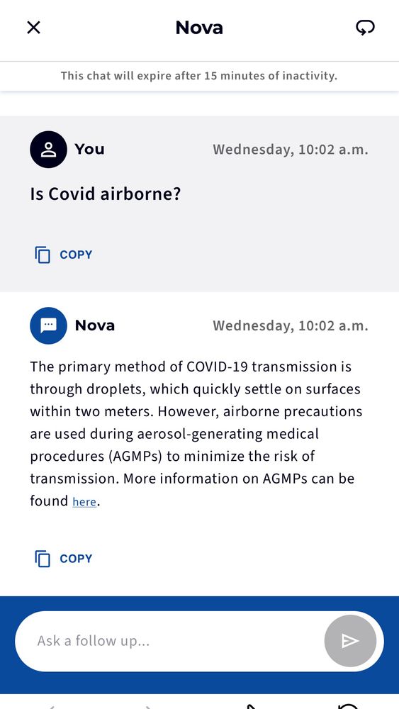 Screenshot of asking NS health AI if Covid is airborne. Is Covid airborne?
Wednesday, 10:02 a.m.
0 COPY
• Nova
Wednesday, 10:02 a.m.
The primary method of COVID-19 transmission is through droplets, which quickly settle on surfaces within two meters. However, airborne precautions are used during aerosol-generating medical procedures (AGMPs) to minimize the risk of transmission. More information on AGMPs can be found here.