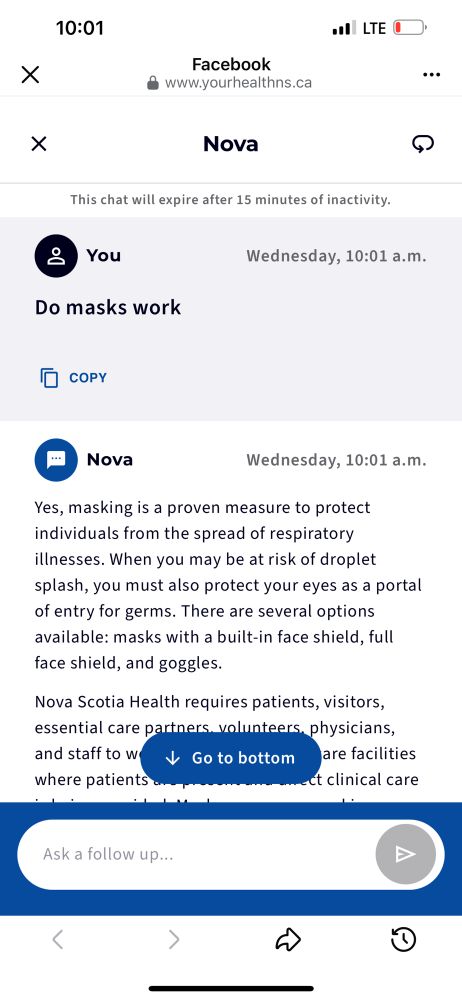 Screenshot of the AI chat bot NS health is using. I asked it “do masks work”. Text: 10:01
•I LTE U
Facebook
• www.yourhealthns.ca
Nova
This chat will expire after 15 minutes of inactivity.
& You
Wednesday, 10:01 a.m.
Do masks work
• COPY
Nova
Wednesday, 10:01 a.m.
Yes, masking is a proven measure to protect individuals from the spread of respiratory illnesses. When you may be at risk of droplet splash, you must also protect your eyes as a portal of entry for germs. There are several options available: masks with a built-in face shield, full face shield, and goggles.
Nova Scotia Health requires patients, visitors, essential care partners. volunteers, physicians, and staff tow Go to bottom are facilities
where patients annet clinical care
Ask a follow up...
く