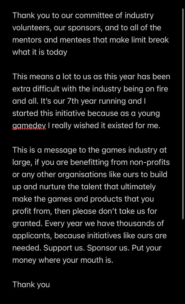 
Thank you to our committee of industry volunteers, our sponsors, and to all of the mentors and mentees that make limit break what it is today

This means a lot to us as this year has been extra difficult with the industry being on fire and all. It’s our 7th year running and I started this initiative because as a young gamedev I really wished it existed for me.

This is a message to the games industry at large, if you are benefitting from non-profits or any other organisations like ours to build up and nurture the talent that ultimately make the games and products that you profit from, then please don’t take us for granted. Every year we have thousands of applicants, because initiatives like ours are needed. Support us. Sponsor us. Put your money where your mouth is. 

Thank you 