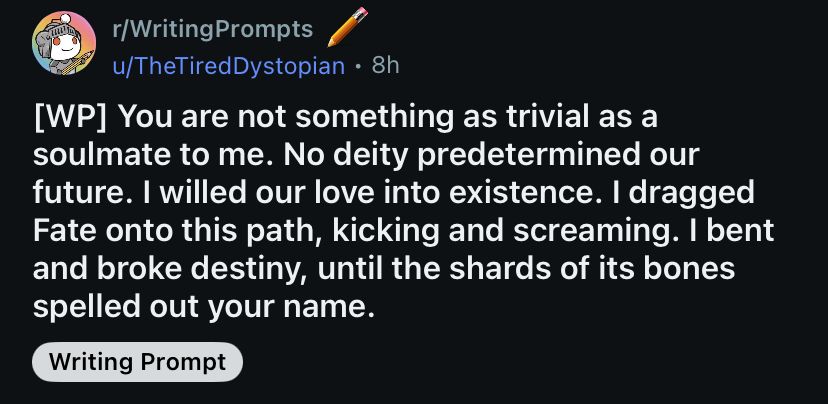 A Reddit post from the subreddit r/WritingPrompts. The prompt is as follows: “You are not something as trivial as a soulmate to me. No deity predetermined our future. I willer our love into existence. I dragged Fate onto this path, kicking and screaming. I bent and broke destiny, until the shards of its bones spelled out your name.”