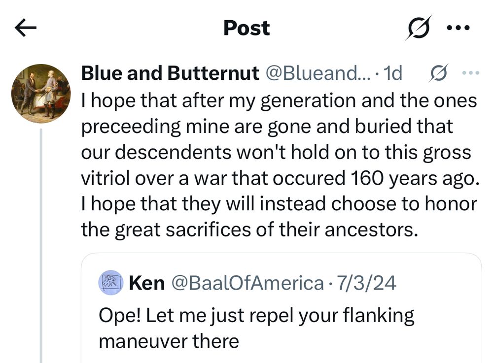 Post
 Blue and Butternut @Blueand... 1d O
 I hope that after my generation and the ones
 preceeding mine are gone and buried that
 our descendents won't hold on to this gross
 vitriol over a war that occured 160 years ago.
 I hope that they will instead choose to honor
 the great sacrifices of their ancestors.
 Ken @BaalOfAmerica • 7/3/24
 Ope! Let me just repel your flanking
 maneuver there