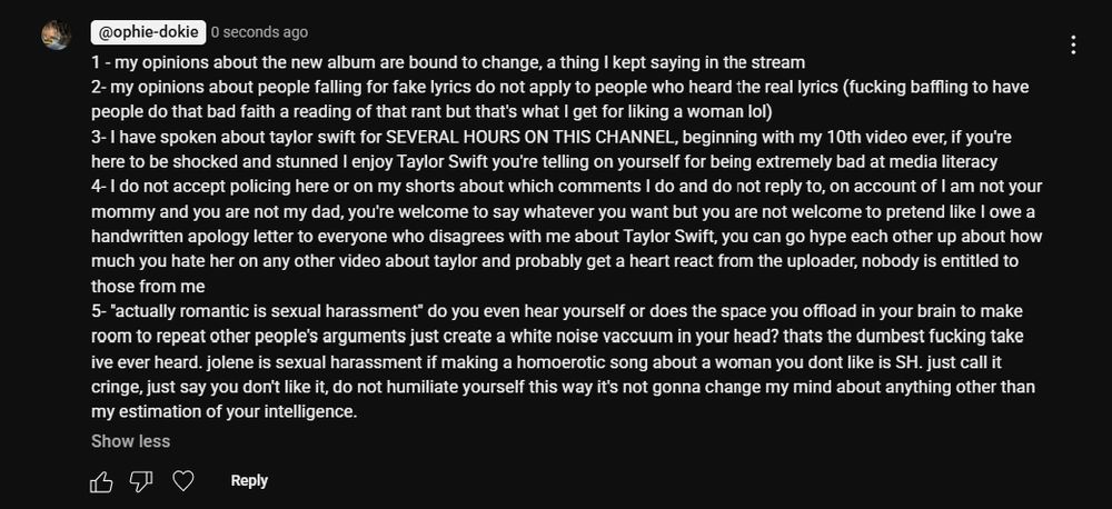 1 - my opinions about the new album are bound to change, a thing I kept saying in the stream

2- my opinions about people falling for fake lyrics do not apply to people who heard the real lyrics (fucking baffling to have people do that bad faith a reading of that rant but that's what I get for liking a woman lol)

3- I have spoken about taylor swift for SEVERAL HOURS ON THIS CHANNEL, beginning with my 10th video ever, if you're here to be shocked and stunned I enjoy Taylor Swift you're telling on yourself for being extremely bad at media literacy

4- I do not accept policing here or on my shorts about which comments I do and do not reply to, on account of I am not your mommy and you are not my dad, you're welcome to say whatever you want but you are not welcome to pretend like I owe a handwritten apology letter to everyone who disagrees with me about Taylor Swift, you can go hype each other up about how much you hate her on any other video about taylor and probably get a heart react from the uploader, nobody is entitled to those from me

5- "actually romantic is sexual harassment" do you even hear yourself or does the space you offload in your brain to make room to repeat other people's arguments just create a white noise vaccuum in your head? thats the dumbest fucking take ive ever heard. jolene is sexual harassment if making a homoerotic song about a woman you dont like is SH. just call it cringe, just say you don't like it, do not humiliate yourself this way it's not gonna change my mind about anything other than my estimation of your intelligence.
