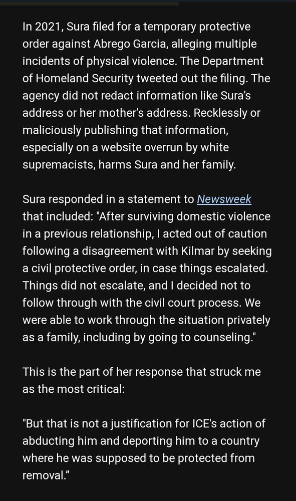 In 2021, Sura filed for a temporary protective order against Abrego Garcia, alleging multiple incidents of physical violence. The Department of Homeland Security tweeted out the filing. The agency did not redact information like Sura’s address or her mother’s address. Recklessly or maliciously publishing that information, especially on a website overrun by white supremacists, harms Sura and her family.

Sura responded in a statement to Newsweek that included: "After surviving domestic violence in a previous relationship, I acted out of caution following a disagreement with Kilmar by seeking a civil protective order, in case things escalated. Things did not escalate, and I decided not to follow through with the civil court process. We were able to work through the situation privately as a family, including by going to counseling."

This is the part of her response that struck me as the most critical:

"But that is not a justification for ICE's action of abducting him and deporting him to a country where he was supposed to be protected from removal.”