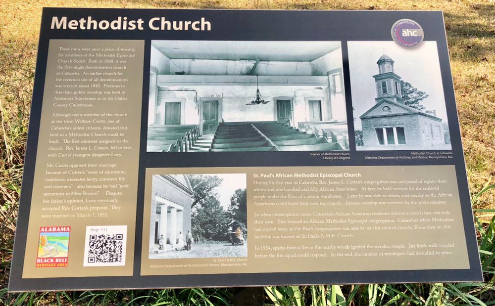 These ruins were once a place of worship for members of the Methodist Episcopal Church South. Built in 1849, it was the first single denomination church in Cahawba. An earlier church for the common use of all denominations was erected about 1840. Previous to that date, public worship was held in Alabama's Statehouse or in the Dallas County Courthouse.

Although not a member of the church at the time, William Curtis, one of Cahawba's oldest citizens, donated this land so a Methodist Church could be built. The first minister assigned to the church, Rev. James L. Cotten, fell in love with Curtis' youngest daughter Lucy.

Mr. Curtis opposed their marriage because of Cotten's “want of education, indolence, excessive levity, transient life, and manners" - also because he had 'paid attentions to Miss Brown!" Despite her father's opinion, Lucy eventually accepted Rev. Cotten's proposal. They were married on March 7, 1853.

St. Paul's African Methodist Episcopal Church
During his first year in Cahawba, Rev. James L. Cotten's congregation was composed of eighty-three whites and one hundred and fifty African Americans. At first, he held services for the enslaved people under the floor of a cotton warehouse. Later he was able to obtain a lot nearby so the African Americans could build their own log church. Always, worship was overseen by the white minister.

So when emancipation came, Cahawba's African American residents wanted a church that was truly their own. They formed an African Methodist Episcopal congregation. Cahawba's white Methodists had moved away, so the Black congregation was able to use this vacated church. From then on, this building was known as St. Paul's A.M.E. Church.

In 1954, sparks from a fire in the nearby woods ignited the wooden steeple. The brick walls toppled before the fire squad could respond. In the end, the number of worshipers had dwindled to seven.