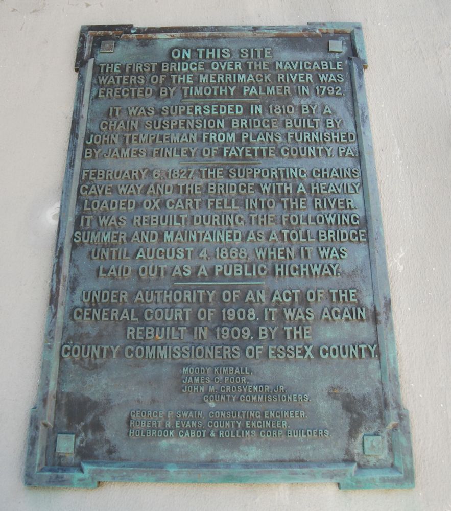 On This Site
The first bridge over the navigable
waters of the Merrimack River was
erected by Timothy Palmer in 1792.

It was superseded in 1810 by a
chain suspension bridge built by
John Templeman from plans furnished
by James Finley of Fayette County, PA.

February 6, 1827 the supporting chains
gave way and the bridge with a heavily
loaded ox cart fell into the river.
It was rebuilt during the following
summer and maintained as a toll bridge
until August 4, 1868, when it was
laid out as a public highway.