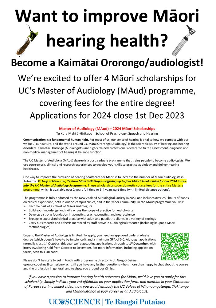One way to improve the provision of hearing healthcare for Māori is to increase the number of Māori audiologists in Aotearoa. To help achieve this, Te Kura Mahi ā-Hirikapo is offering up to four Māori Scholarships for our 2024 intake into the UC Master of Audiology Programme. These scholarships cover domestic course fees for the entire Masters programme! Applications close 1st Dec 2023.