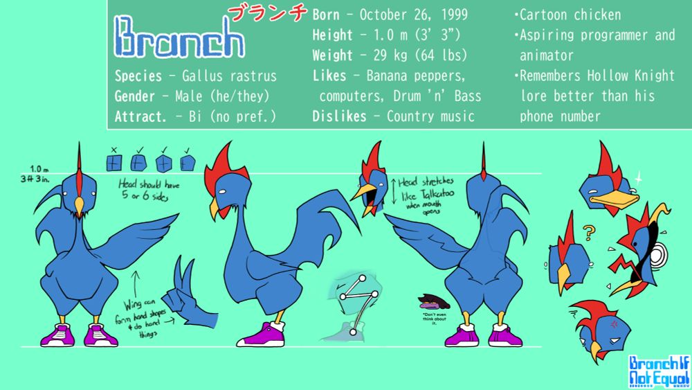 BRANCH ブランチ
Species - Gallus rastrus
Gender - Male (he/they)
Attraction - Biromantic (no preference)

Born - October 26, 1999
Height - 1.0 m (3' 3")
Weight - 29 kg (64 lbs)
Likes - Banana peppers, computers, drum and bass
Dislikes - Country music

•Cartoon chicken
•Aspiring programmer and animator
•Remembers Hollow Knight lore better than his phone number

Head should have 5 or 6 sides
Wing can form hand shapes and do hand things
Head stretches like Talkatoo when mouth opens
