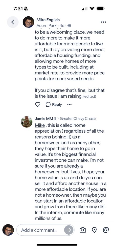 Continued response from me reading:

Anyway, my point is that if we claim to be a welcoming place, we need to do more to make it more  affordable for more people to live in it, both by providing more direct affordable housing funding, and allowing more homes of more types to be built, including at market rate, to provide more price points for more varied needs. 

If you disagree that’s fine,  but that is the issue I am raising.

Response from Jamie 

Jamie MM 1h • Greater Chevy Chase
Mike, this is called home appreciation (regardless of all the reasons behind it) as a homeowner, and as many other, they hope their home to go in value. It's the biggest financial investment one can make. I'm not sure if you are already a homeowner, but if yes, I hope your home value is up and do you can sell it and afford another house in a more affordable location. If you are not a homeowner, then maybe you can start in an affordable location and grow from there like many did.
In the interim, commute like many millions of us 