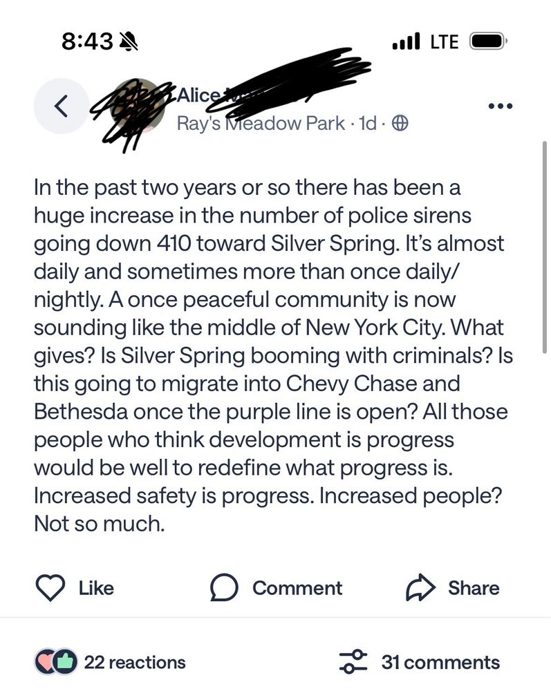A Nextdoor post noting, while assuming all sirens are police sirens I guess, and that everything call  east of them is  heading to Silver Spring, and with enough dog whistles that every dog on my block just went nuts, the following:

“In the past two years or so there has been a huge increase in the number of police sirens going down 410 toward Silver Spring. It's almost daily and sometimes more than once daily/ nightly. A once peaceful community is now sounding like the middle of New York City. What gives? Is Silver Spring booming with criminals? Is this going to migrate into Chevy Chase and Bethesda once the purple line is open? All those people who think development is progress would be well to redefine what progress is.
Increased safety is progress. Increased people?
Not so much.”
