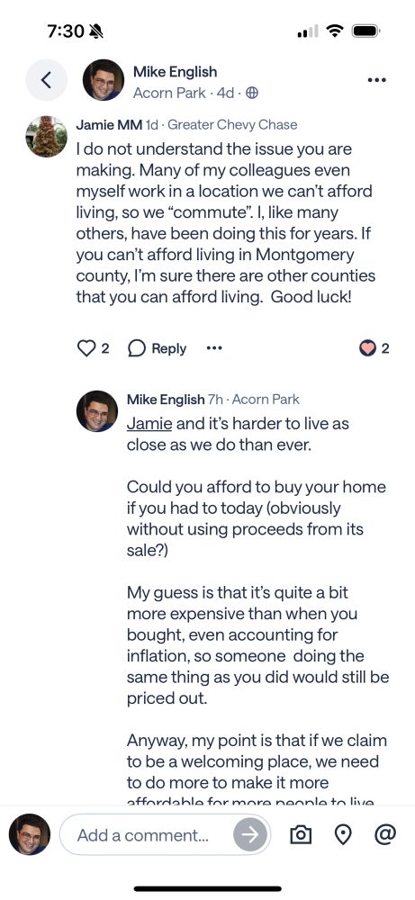 Response to my post reading 

Jamie MM 1d • Greater Chevy Chase
I do not understand the issue you are making. Many of my colleagues even myself work in a location we can't afford living, so we "commute". I, like many others, have been doing this for years. If you can't afford living in Montgomery county, I'm sure there are other counties that you can afford living.

Mike English 7h • Acorn Park
Jamie and it's harder to live as close as we do than ever.
Could you afford to buy your home if you had to today (obviously without using proceeds from its sale?)
My guess is that it's quite a bit more expensive than when you bought, even accounting for inflation, so someone doing the same thing as you did would still be priced out.
Anyway, my point is that if we claim to be a welcoming place, we need to do more to make it more  affordable for more people to live in it, both by providing more direct affordable housing funding, and allowing more homes of more types to be built, including at market rate, to provide more price points for more varied needs. 

If you disagree that’s fine,  but that is the issue I am raising