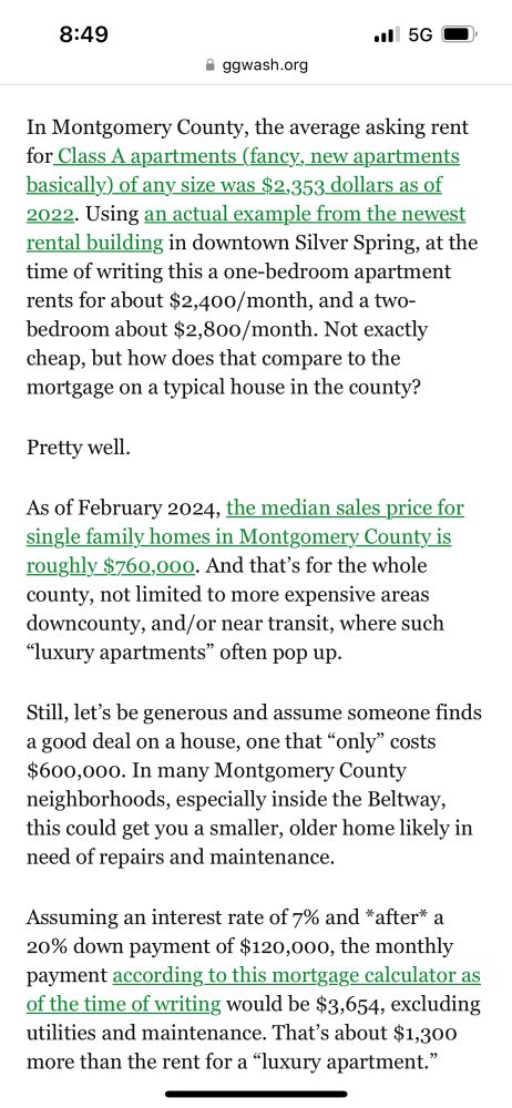 Screenshot of text from an article of mine (click through for links and sexy, sexy mortgage calculators!) reading:

“In Montgomery County, the average asking rent for Class A apartments (fancy, new apartments basically) of any size was $2,353 dollars as of 2022. Using an actual example from the newest rental building in downtown Silver Spring, at the time of writing this a one-bedroom apartment rents for about $2,400/month, and a two-bedroom about $2,800/month. Not exactly cheap, but how does that compare to the mortgage on a typical house in the county?

Pretty well.

As of February 2024, the median sales price for single family homes in Montgomery County is roughly $760,000. And that’s for the whole county, not limited to more expensive areas downcounty, and/or near transit, where such “luxury apartments” often pop up.

Still, let’s be generous and assume someone finds a good deal on a house, one that “only” costs $600,000. In many Montgomery County neighborhoods, especially inside the Beltway, this could get you a smaller, older home likely in need of repairs and maintenance.

Assuming an interest rate of 7% and *after* a 20% down payment of $120,000, the monthly payment according to this mortgage calculator as of the time of writing would be $3,654, excluding utilities and maintenance. That’s about $1,300 more than the rent for a “luxury apartment.””