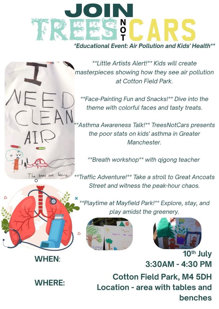 A promotional flyer:
“Join Trees Not Cars: Educational Event – Air Pollution and Kids’ Health.” The flyer features colourful illustrations, including a child’s drawing reading “I need clean air,” lungs with a stethoscope and inhaler, and children’s posters about trees and pollution.

The event offers:
	•	Kids’ art activities on air pollution
	•	Face-painting and snacks
	•	An asthma awareness talk
	•	A breath workshop with a qigong teacher
	•	A “traffic adventure” walk to Great Ancoats Street
	•	Playtime at Mayfield Park

Date: 10th July
Time: 3:30–4:30 PM (note: the flyer says 3:30 AM, likely a typo)
Location: Cotton Field Park, M4 5DH – near the area with tables and benches