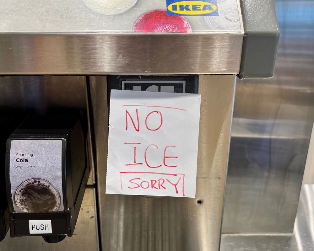 Photo of an ice dispensing machine at ikea. A sign is pasted to the machine that reads:

NO
ICE
SORRY