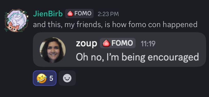 A discord message in which JienBirb is saying “and this, my friends, is how fomo con happened” followed by a screenshot of Zoup saying “Oh no, I’m being encouraged”