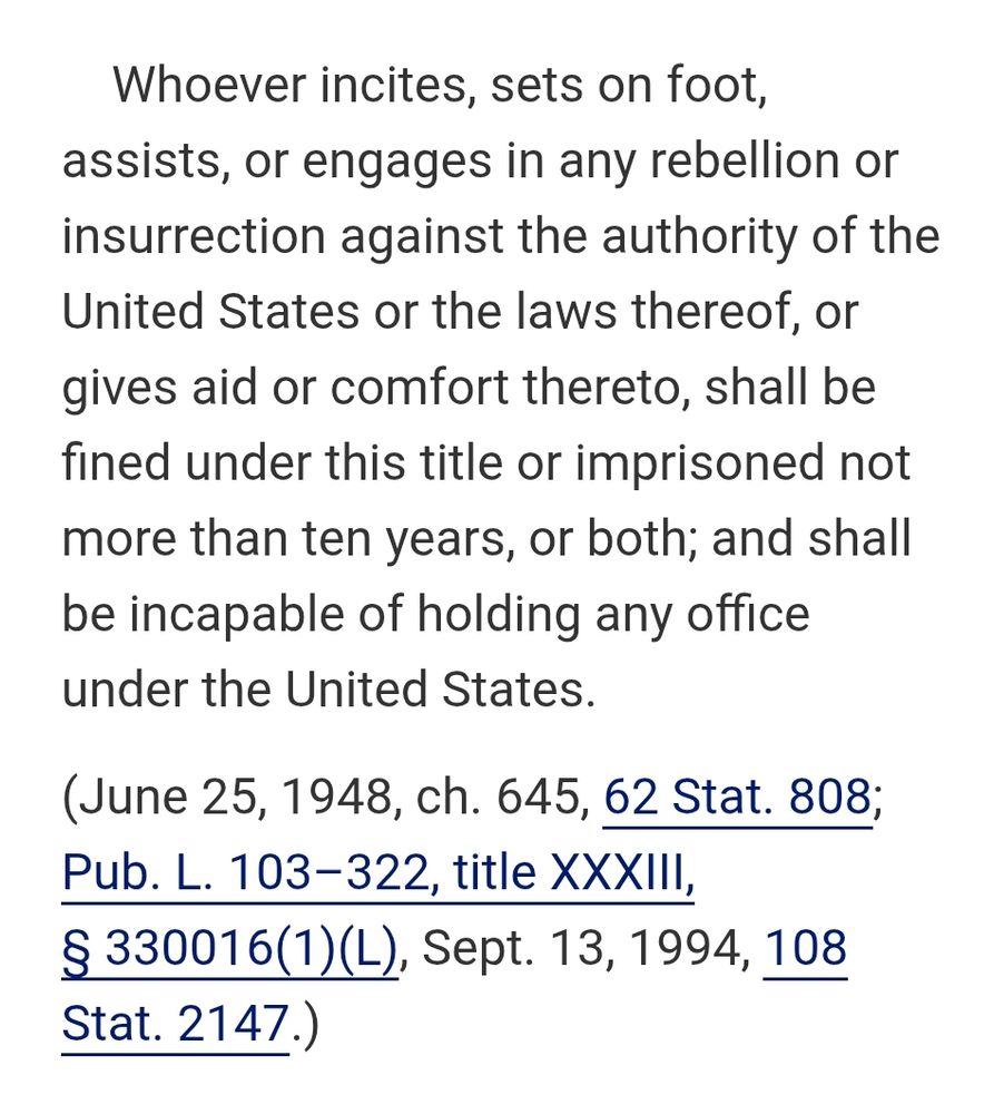 Whoever incites, sets on foot, assists, or engages in any rebellion or insurrection against the authority of the United States or the laws thereof, or gives aid or comfort thereto, shall be fined under this title or imprisoned not more than ten years, or both; and shall be incapable of holding any office under the United States.
(June 25, 1948, ch. 645, 62 Stat. 808; Pub. L. 103–322, title XXXIII, § 330016(1)(L), Sept. 13, 1994, 108 Stat. 2147.)