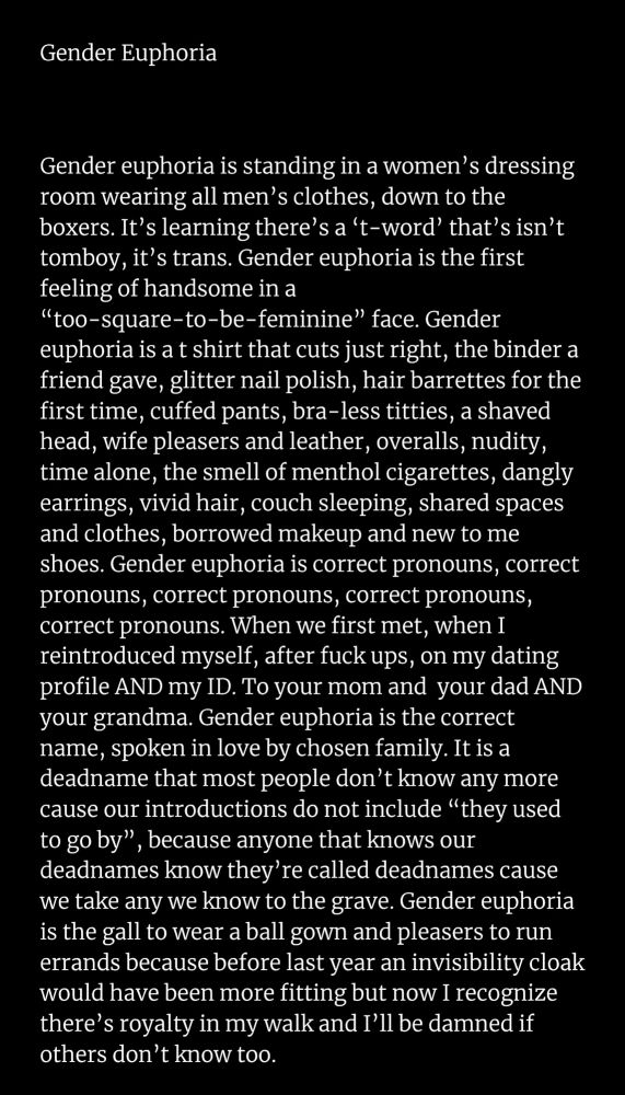 Image of a poem called: Gender Euphoria

Gender euphoria is standing in a women’s dressing room wearing all men’s clothes, down to the boxers. It’s learning there’s a ‘t-word’ that’s isn’t tomboy, it’s trans. Gender euphoria is the first feeling of handsome in a “too-square-to-be-feminine” face. Gender euphoria is a t shirt that cuts just right, the binder a friend gave, glitter nail polish, hair barrettes for the first time, cuffed pants, bra-less titties, a shaved head, wife pleasers and leather, overalls, nudity, time alone, the smell of menthol cigarettes, dangly earrings, vivid hair, couch sleeping, shared spaces and clothes, borrowed makeup and new to me shoes. Gender euphoria is correct pronouns, correct pronouns, correct pronouns, correct pronouns, correct pronouns. When we first met, when I reintroduced myself, after fuck ups, on my dating profile AND my ID. To your mom and your dad AND your grandma. Gender euphoria is the correct name, spoken in love by chosen family. It is a deadname that most people don’t know any more cause our introductions do not include “they used to go by”, because anyone that knows our deadnames know they’re called deadnames cause we take any we know to the grave. Gender euphoria is the gall to wear a ball gown and pleasers to run errands because before last year an invisibility cloak would have been more fitting but now I recognize there’s royalty in my walk and I’ll be damned if others don’t know too.