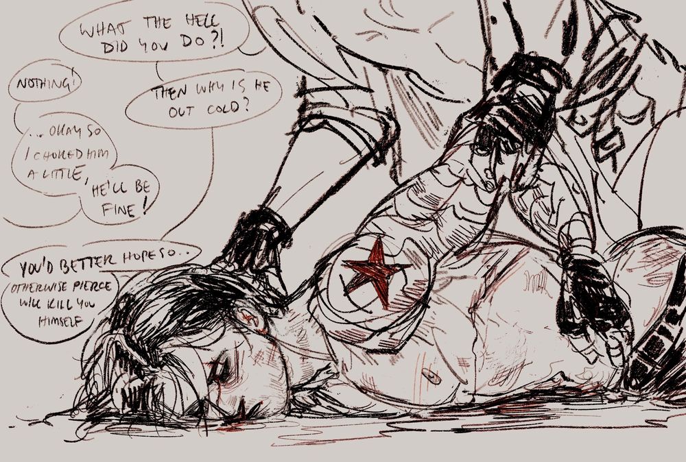 Digital sketch of a man (Bucky Barnes as the Winter Soldier). He is lying on his stomach, unconscious with cuts and bruises over his body, one bruise goes around his neck. He is shirtless and we can see his pants have been shoved down to expose his ass. A man is kind of beside/over him and is pulling up his metal arm to look at his face and bruised neck, the is wearing fingerless gloves and has his shirt open, his belt is open and his pants are undone. 

Speech bubbles read:

Man (the one above bucky): What the hell did you do?!
Offscreen character: Nothing!
Man: Then why is he out cold?
Offscreen: …okay so i choked him a little, he’ll be fine!
Man: You’d better hope so… otherwise Pierce will kill you himself 