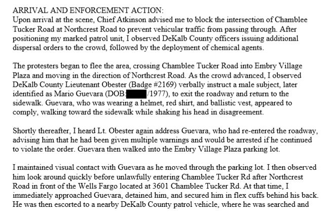 ARRIVAL AND ENFORCEMENT ACTION:Upon arrival at the scene, Chief Atkinson advised me to block the intersection of ChambleeTucker Road at Northcrest Road to prevent vehicular traffic from passing through. Afterpositioning my marked patrol unit, I observed DeKalb County officers issuing additionaldispersal orders to the crowd, followed by the deployment of chemical agents.The protesters began to flee the area, crossing Chamblee Tucker Road into Embry VillagePlaza and moving in the direction of Northcrest Road. As the crowd advanced, I observedDeKalb County Lieutenant Obester (Badge #2169) verbally instruct a male subject, lateridentified as Mario Guevara (DOB: /1977), to exit the roadway and return to thesidewalk. Guevara, who was wearing a helmet, red shirt, and ballistic vest, appeared tocomply, walking toward the sidewalk while shaking his head in disagreement.Shortly thereafter, I heard Lt. Obester again address Guevara, who had re-entered the roadway,advising him that he had been given multiple warnings and would be arrested if he continuedto violate the order. Guevara then walked into the Embry Village Plaza parking lot.I maintained visual contact with Guevara as he moved through the parking lot. I then observedhim look around quickly before unlawfully entering Chamblee Tucker Rd after NorthcrestRoad in front of the Wells Fargo located at 3601 Chamblee Tucker Rd. At that time, Iimmediately approached Guevara, detained him, and secured him in flex cuffs behind his back.He was then escorted to a nearby DeKalb County patrol vehicle, where he was searched 