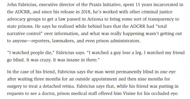 John Fabricius, executive director of the Praxis Initiative, spent 15 years incarcerated in the ADCRR, and since his release in 2018, he's worked with other criminal justice advocacy groups to get a law passed in Arizona to bring some sort of transparency to state prisons. He says he realized while behind bars that the ADCRR had "total narrative control" over information, and what was really happening wasn't getting out to anyone—reporters, lawmakers, and even prison administrators.

"I watched people die," Fabricius says. "I watched a guy lose a leg. I watched my friend go blind. It was crazy. It was insane in there."

In the case of his friend, Fabricius says the man went permanently blind in one eye after waiting three months for an outside appointment and then nine months for surgery to treat a detached retina. Fabricius says that, while his friend was putting in requests to see a doctor, prison medical staff offered him Visine for his occluded eye.