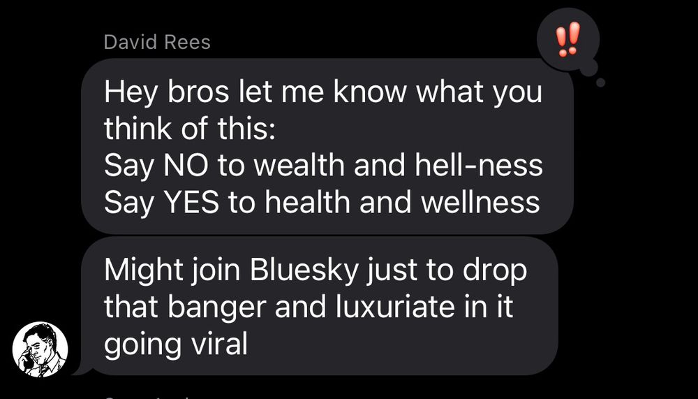 Text from David Rees:

Hey bros let me know what you think of this:
Say NO to wealth and hell-ness Say YES to health and wellness

Might join Bluesky just to drop that banger and luxuriate in it going viral