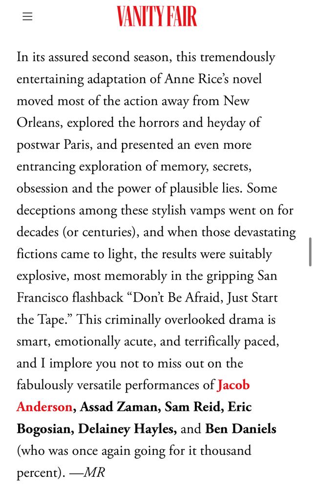 “In its assured second season, this tremendously entertaining adaptation of Anne Rice’s novel moved most of the action away from New Orleans, explored the horrors and heyday of postwar Paris, and presented an even more entrancing exploration of memory, secrets, obsession and the power of plausible lies. Some deceptions among these stylish vamps went on for decades (or centuries), and when those devastating fictions came to light, the results were suitably explosive, most memorably in the gripping San Francisco flashback “Don’t Be Afraid, Just Start the Tape.” This criminally overlooked drama is smart, emotionally acute, and terrifically paced, and I implore you not to miss out on the fabulously versatile performances of Jacob Anderson, Assad Zaman, Sam Reid, Eric Bogosian, Delainey Hayles, and Ben Daniels (who was once again going for it thousand percent). —MR”