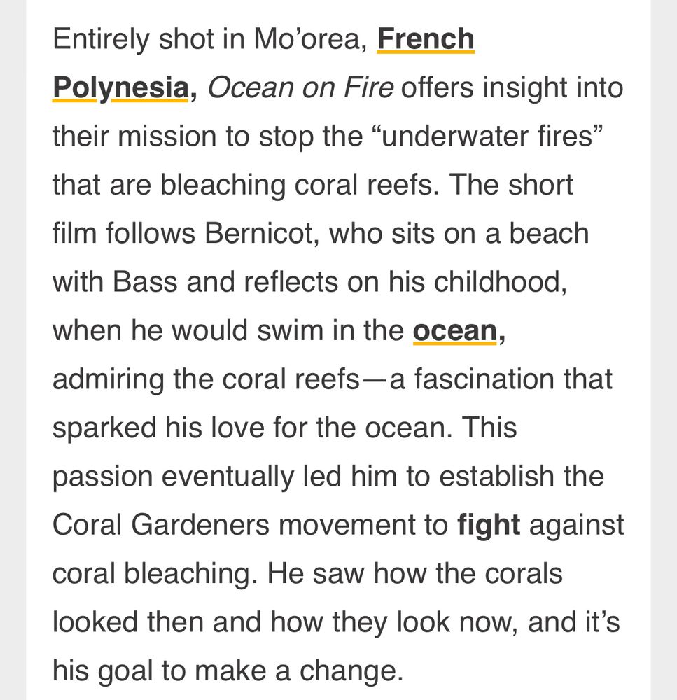“Entirely shot in Mo’orea, French Polynesia, Ocean on Fire offers insight into their mission to stop the “underwater fires” that are bleaching coral reefs. The short film follows Bernicot, who sits on a beach with Bass and reflects on his childhood, when he would swim in the ocean, admiring the coral reefs—a fascination that sparked his love for the ocean. This passion eventually led him to establish the Coral Gardeners movement to fight against coral bleaching. He saw how the corals looked then and how they look now, and it’s his goal to make a change.”
