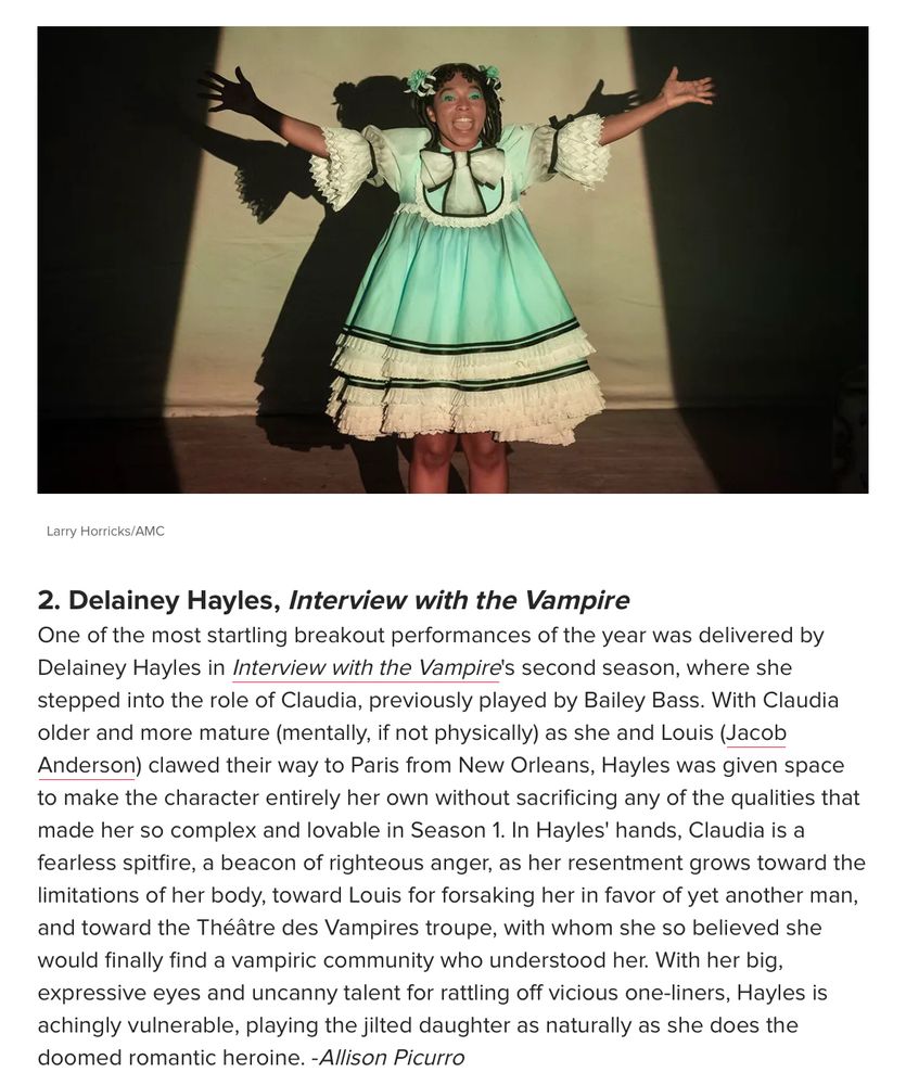 2. Delainey Hayles, Interview with the Vampire

One of the most startling breakout performances of the year was delivered by Delainey Hayles in Interview with the Vampire's second season, where she stepped into the role of Claudia, previously played by Bailey Bass. With Claudia older and more mature (mentally, if not physically) as she and Louis (Jacob Anderson) clawed their way to Paris from New Orleans, Hayles was given space to make the character entirely her own without sacrificing any of the qualities that made her so complex and lovable in Season 1. In Hayles' hands, Claudia is a fearless spitfire, a beacon of righteous anger, as her resentment grows toward the limitations of her body, toward Louis for forsaking her in favor of yet another man, and toward the Théâtre des Vampires troupe, with whom she so believed she would finally find a vampiric community who understood her. With her big, expressive eyes and uncanny talent for rattling off vicious one-liners, Hayles is achingly vulnerable, playing the jilted daughter as naturally as she does the doomed romantic heroine. -Allison Picurro