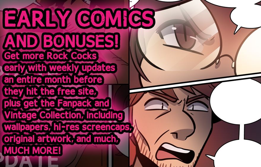 Early comics and bonuses! Get more Rock Cocks early with weekly updates an entire month before they hit the free site, plus get the Fanpack and Vintage Collection, including wallpapers, hi-res screencaps, original artwork, and much, MUCH MORE!