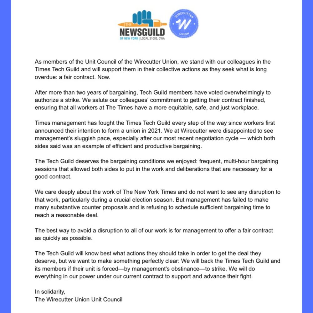 A letter with logos from the Newsguild of New York and Wirecutter Union at the top. Text is:

As members of the Unit Council of the Wirecutter Union, we stand with our colleagues in the Times Tech Guild and will support them in their collective actions as they seek what is long overdue: a fair contract. Now.
After more than two years of bargaining, Tech Guild members have voted overwhelmingly to authorize a strike. We salute our colleagues’ commitment to getting their contract finished, ensuring that all workers at The Times have a more equitable, safe, and just workplace. 
Times management has fought the Times Tech Guild every step of the way since workers first announced their intention to form a union in 2021. We at Wirecutter were disappointed to see management’s sluggish pace, especially after our most recent negotiation cycle — which both sides said was an example of efficient and productive bargaining. 
The Tech Guild deserves the bargaining conditions we enjoyed: frequent, multi-hour bargaining sessions that allowed both sides to put in the work and deliberations that are necessary for a good contract.
We care deeply about the work of The New York Times and do not want to see any disruption to that work, particularly during a crucial election season. But management has failed to make
many substantive counter proposals and is refusing to schedule sufficient bargaining time to reach a reasonable deal. 
The best way to avoid a disruption to all of our work is for management to offer a fair contract as quickly as possible.
The Tech Guild will know best what actions they should take in order to get the deal they deserve, but we want to make something perfectly clear: We will back the Times Tech Guild and its members if their unit is forced—by management's obstinance—to strike. We will do everything in our power under our current contract to support and advance their fight.

In solidarity,
The Wirecutter Union Unit Council