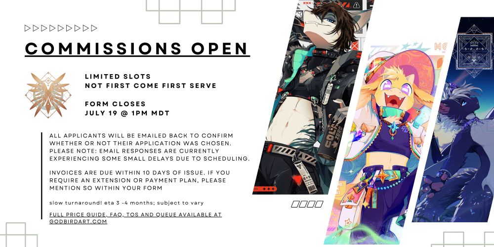 image text reads: commissions open. limited slots; not first come first serve. form closes july 19 @ 1pm mdt.

All applicants will be emailed back to confirm whether or not their application was chosen. please note: email responses are currently experiencing some small delays due to scheduling. Invoices are due within 10 days of issue. if you require an extension or payment plan, please mention so within your form. Slow turnaround! ETA 3 -4 months; subject to vary. Full price guide, FAQ, ToS and queue are available at godbirdart.com. #commsopen #furryart