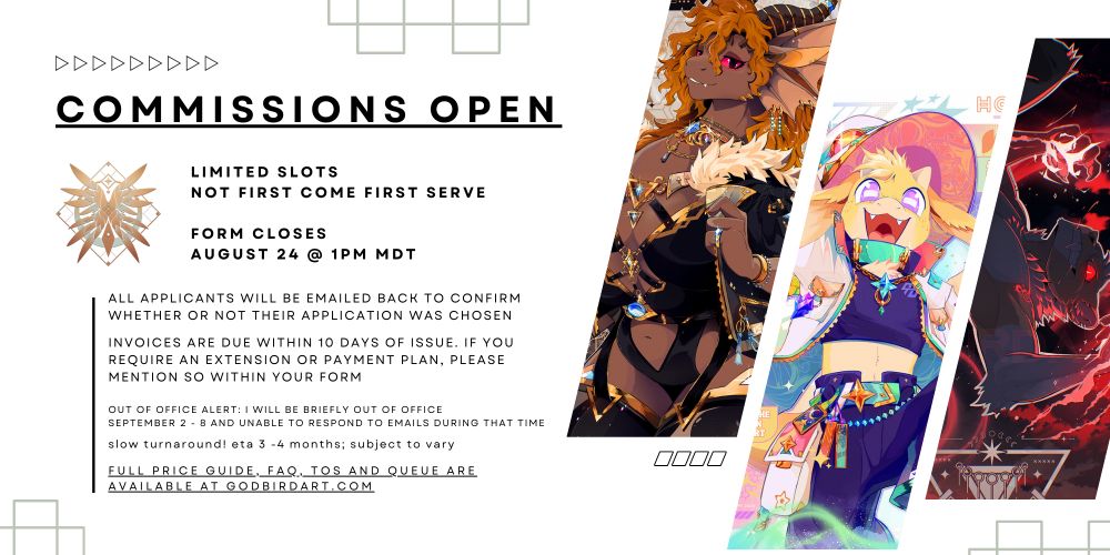 image text reads: commissions open. limited slots; not first come first serve. form closes August 24 @ 1pm MDT.

All applicants will be emailed back to confirm whether or not their application was chosen. Invoices are due within 10 days of issue. if you require an extension or payment plan, please mention so within your form. out of office alert: i will be briefly out of office September 2 - 8 and unable to respond to emails during that time. Slow turnaround! ETA 3 -4 months; subject to vary. Full price guide, FAQ, ToS and queue are available at godbirdart.com. #commsopen #furryart #furry