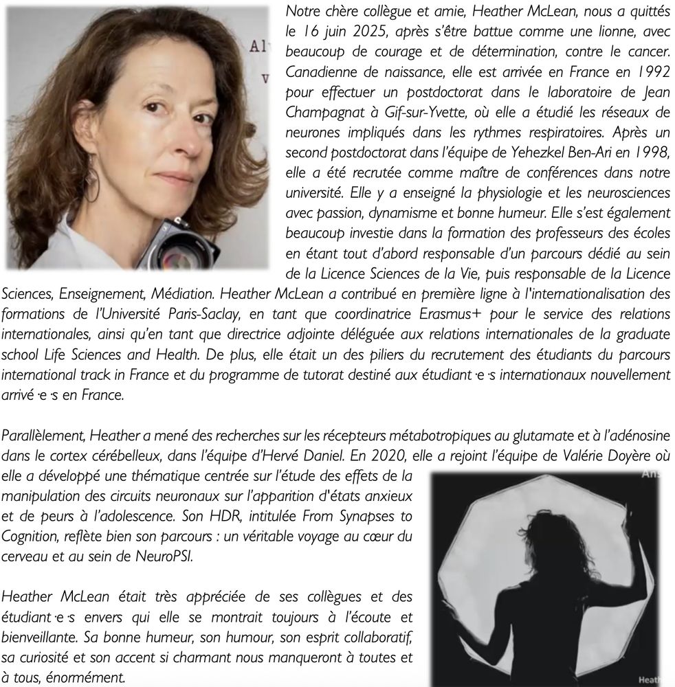 Notre chère collègue et amie, Heather McLean, nous a quittés le 16 juin 2025, après s’être battue comme une lionne, avec beaucoup de courage et de détermination, contre le cancer. Canadienne de naissance, elle est arrivée en France en 1992 pour effectuer un postdoctorat dans le laboratoire de Jean Champagnat à Gif-sur-Yvette, où elle a étudié les réseaux de neurones impliqués dans les rythmes respiratoires. Après un second postdoctorat dans l’équipe de Yehezkel Ben-Ari en 1998, elle a été recrutée comme maître de conférences dans notre université. Elle y a enseigné la physiologie et les neurosciences avec passion, dynamisme et bonne humeur. Elle s’est également beaucoup investie dans la formation des professeurs des écoles en étant tout d’abord responsable d’un parcours dédié au sein de la Licence Sciences de la Vie, puis responsable de la Licence Sciences, Enseignement, Médiation. Heather McLean a contribué en première ligne à l'internationalisation des formations de l’Université Paris-Saclay, en tant que coordinatrice Erasmus+ pour le service des relations internationales, ainsi qu’en tant que directrice adjointe déléguée aux relations internationales de la graduate school Life Sciences and Health.
 
Parallèlement, Heather a mené des recherches sur les récepteurs métabotropiques au glutamate et à l’adénosine dans le cortex cérébelleux, dans l’équipe d’Hervé Daniel. En 2020, elle a rejoint l’équipe de Valérie Doyère où elle a développé une thématique centrée sur l’étude des effets de la manipulation des circuits neuronaux sur l’apparition d'états anxieux et de peurs à l’adolescence. Son HDR, intitulée From Synapses to Cognition, reflète bien son parcours : un véritable voyage au cœur du cerveau et au sein de NeuroPSI. 
 
Heather McLean était très appréciée de ses collègues et des étudiant·e·s envers qui elle se montrait toujours à l’écoute et bienveillante. Sa bonne humeur, son esprit collaboratif et sa curiosité nous manqueront à toutes et à tous, énormément. 