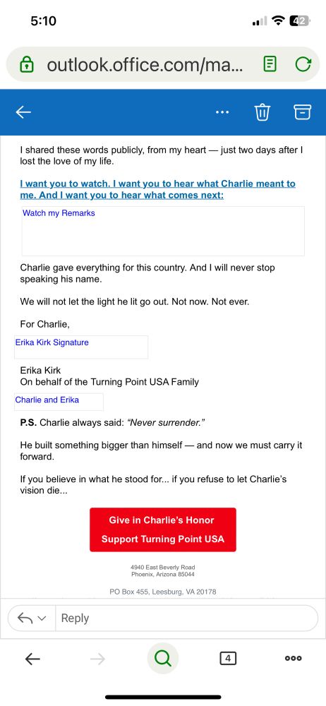 “2nd part of TPUSA email:

I want to thank you for loving my husband.  
 
For standing with us in the worst days of our lives. For praying. For mourning. For remembering. 
 
But now, I need you to listen closely... 
 
Because the evildoers who took Charlie’s life? They have NO idea what they have done. 
 
They didn’t just try to silence a man... 
 
They tried to silence his message — a message of patriotism, of faith, and of God’s merciful love. 
 
Instead, they ignited something even greater. 
 
If they thought my husband’s mission was powerful before... They have NO idea what they have just UNLEASHED. 
 
Not just across this country... But in me.
 
They have no idea the fire they’ve lit inside this wife. 
 
And to those listening across America… Let me be clear: The movement my husband built will not die. 
 
I refuse to let that happen.  
 
And I know all of us will refuse to let that happen, too. 
 
Charlie’s mission will grow: Stronger. Bolder. Louder. Greater than ever. 
 
I shared these words publicly, from my heart — just two days after I lost the love of my life.  
 
I want you to watch. I want you to hear what Charlie meant to me. And I want you to hear what comes next:  
Watch my Remarks
Charlie gave everything for this country. And I will never stop speaking his name. 
 
We will not let the light he lit go out. Not now. Not ever. 
 
For Charlie, “