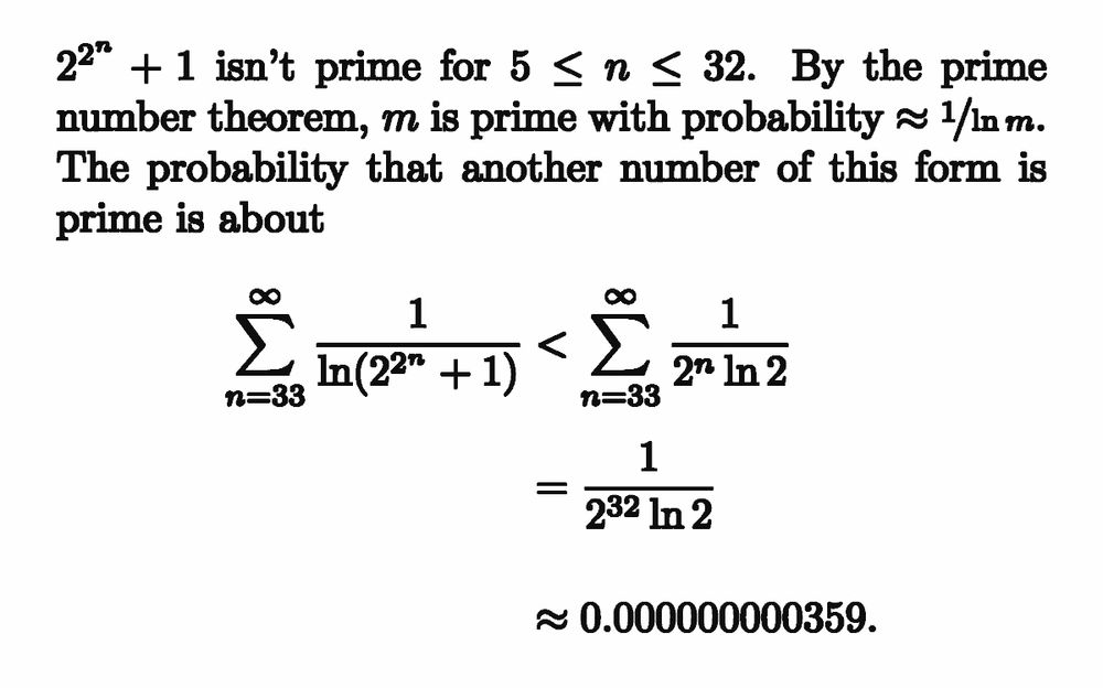 $2^{2^n}+1$ isn't prime for $5\le n\le 32$. By the prime number theorem, $m$ is prime with probability ${\approx\nicefrac{1}{\ln m}}$. The probability that another number of this form is prime is about
\[
\sum_{n=33}^\infty \frac{1}{\ln (2^{2^n}+1)}
< \sum_{n=33}^\infty \frac{1}{2^n\ln 2}
= \frac{1}{2^{32}\ln 2}
\approx 0.000000000359.
\]