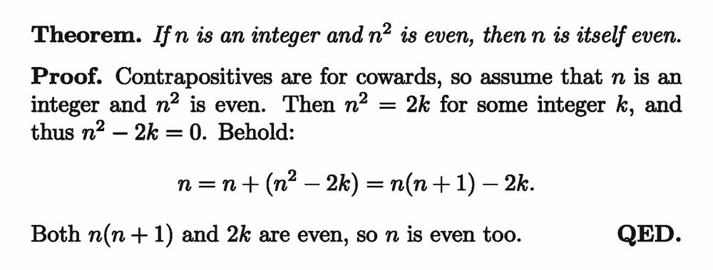 Theorem. If $n$ is an integer and $n^2$ is even, then $n$ is itself even.

Proof. Contrapositives are for cowards, so assume $n$ is an integer and $n^2$ is even. Then $n^2=2k$ for some integer $k$, and thus $n^2-2k=0$. Behold:
\[ n = n + (n^2-2k) = n(n+1)-2k. \]
Both $n(n+1)$ and $2k$ are even, so $n$ is even.
QED.