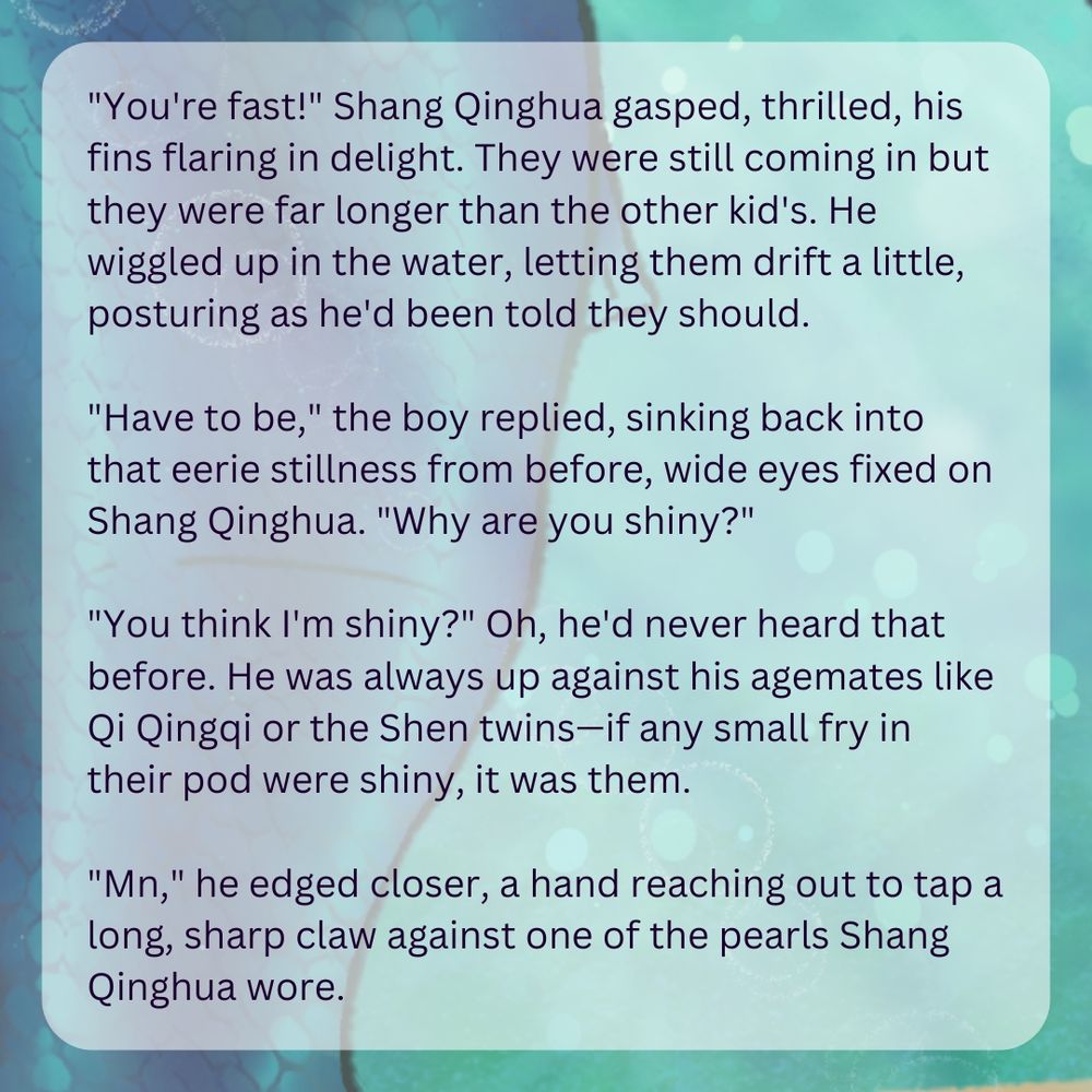 Text over a blue merman's tail reading: "You're fast!" Shang Qinghua gasped, thrilled, his fins flaring in delight. They were still coming in but they were far longer than the other kid's. He wiggled up in the water, letting them drift a little, posturing as he'd been told they should.
"Have to be," the boy replied, sinking back into that eerie stillness from before, wide eyes fixed on Shang Qinghua. "Why are you shiny?"
"You think I'm shiny?" Oh, he'd never heard that before. He was always up against his agemates like Qi Qingqi or the Shen twins—if any small fry in their pod were shiny, it was them.
"Mn," he edged closer, a hand reaching out to tap a long, sharp claw against one of the pearls Shang Qinghua wore." End ID.
