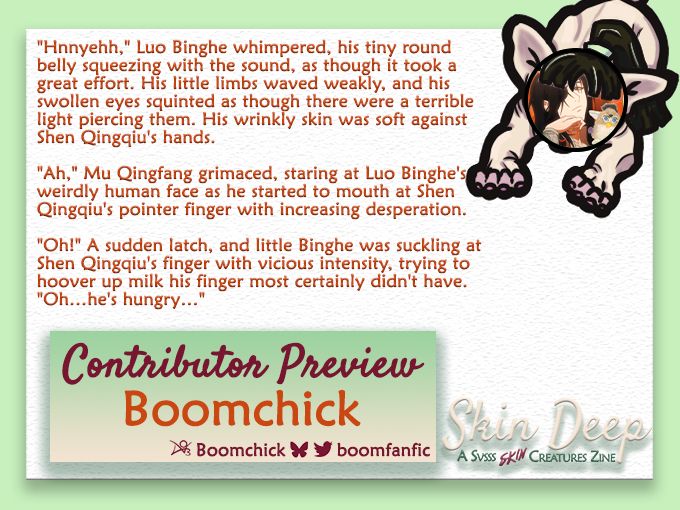 A border from the Skin Deep SVSSS Skin Creature Zine featuring a hairless cat with Boomchick's icon for a face. Text reads: "contributor Preview, Boomchick, Ao3 name, Boomchick, Bluesky & Twitter name, BoomFanfic." Excerpt reads: "Hnnyehh," Luo Binghe whimpered, his tiny round belly squeezing with the sound, as though it took a great effort. His little limbs waved weakly, and his swollen eyes squinted as though there were a terrible light piercing them. His wrinkly skin was soft against Shen Qingqiu's hands.
"Ah," Mu Qingfang grimaced, staring at Luo Binghe's weirdly human face as he started to mouth at Shen Qingqiu's pointer finger with increasing desperation.
"Oh!" a sudden latch, and little Binghe was suckling at Shen Qingqiu's finger with vicious intensity, trying to hoover up milk his finger most certainly didn't have. "Oh... He's hungry..." End Excerpt.