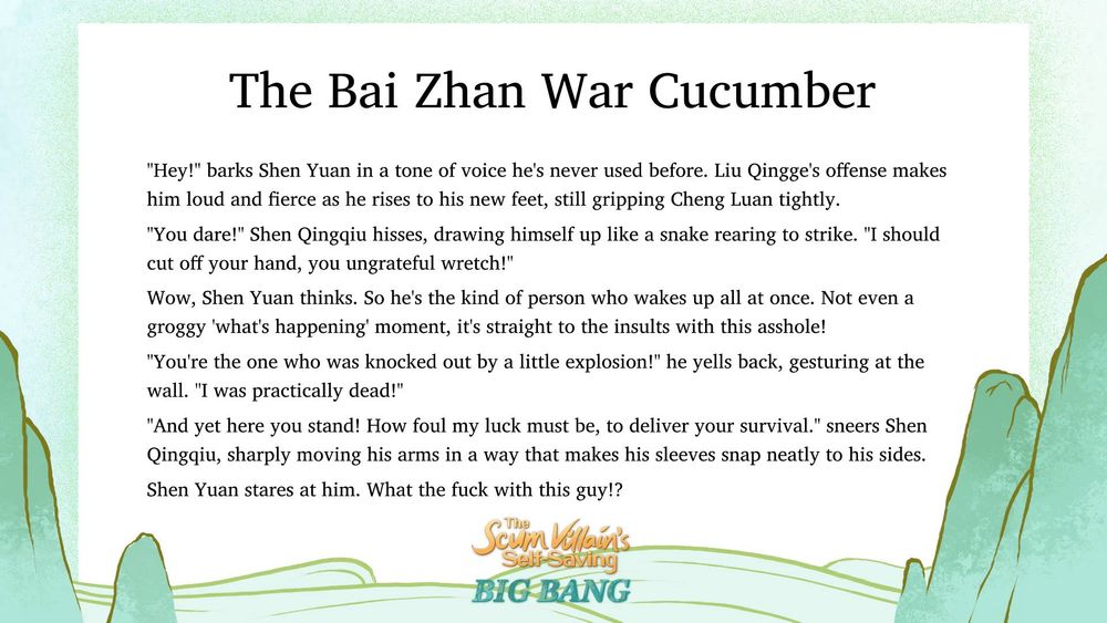 Image of mountainous backgrounds with a "Scum Villain Big Bang" logo in the bottom center. Title reads: The Bai Zhan War Cucumber. Text reads: "Hey!" barks Shen Yuan in a tone of voice he's never used before. Liu Qingge's offense makes him loud and fierce as he rises to his new feet, still gripping Cheng Luan tightly.

"You dare!" Shen Qingqiu hisses, drawing himself up like a snake rearing to strike. "I should cut off your hand, you ungrateful wretch!"

Wow, Shen Yuan thinks. So he's the kind of person who wakes up all at once. Not even a groggy 'what's happening' moment, it's straight to the insults with this asshole!

"You're the one who was knocked out by a little explosion!" he yells back, gesturing at the wall. "I was practically dead!"

"And yet here you stand! How foul my luck must be, to deliver your survival." sneers Shen Qingqiu, sharply moving his arms in a way that makes his sleeves snap neatly to his sides.

Shen Yuan stares at him. What the fuck with this guy!?
