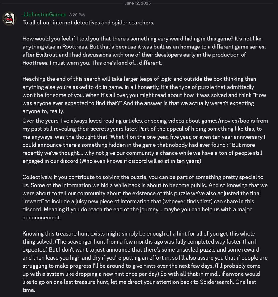 To all of our internet detectives and spider searchers,

How would you feel if I told you that there's something very weird hiding in this game? It's not like anything else in Roottrees. But that's because it was built as an homage to a different game series, after Eviltrout and I had discussions with one of their developers early in the production of Roottrees. I must warn you. This one's kind of... different.

Reaching the end of this search will take larger leaps of logic and outside the box thinking than anything else you're asked to do in game. In all honestly, it's the type of puzzle that admittedly won't be for some of you. When it's all over, you might read about how it was solved and think "How was anyone ever expected to find that?" And the answer is that we actually weren't expecting anyone to, really.
Over the years  I've always loved reading articles, or seeing videos about games/movies/books from my past still revealing their secrets years later. Part of the appeal of hiding something like this, to me anyways, was the thought that "What if on the one year, five year, or even ten year anniversary I could announce there's something hidden in the game that nobody had ever found?" But more recently we've thought... why not give our community a chance while we have a ton of people still engaged in our discord (Who even knows if discord will exist in ten years)

Collectively, if you contribute to solving the puzzle, you can be part of something pretty special to us. Some of the information we hid a while back is about to become public. And so knowing that we were about to tell our community about the existence of this puzzle we've also adjusted the final "reward" to include a juicy new piece of information that (whoever finds first) can share in this discord. Meaning if you do reach the end of the journey... maybe you can help us with a major announcement.

Knowing this treasure hunt exists might simply be enough of a hint for all of you get this whole thing…