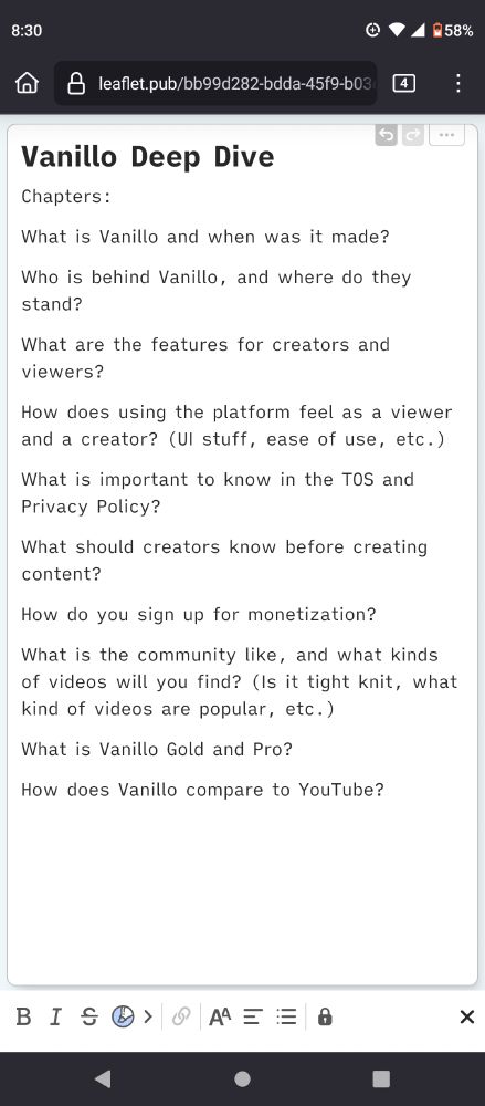 A document titled "Vanillo Deep Dive" which states: 

"Chapters:

What is Vanillo and when was it made?

Who is behind Vanillo, and where do they stand?

What are the features for creators and viewers?

How does using the platform feel as a viewer and a creator? (UI stuff, ease of use, etc.)

What is important to know in the TOS and Privacy Policy?

What should creators know before creating content?

How do you sign up for monetization?

What is the community like, and what kinds of videos will you find? (Is it tight knit, what kind of videos are popular, etc.)

What is Vanillo Gold and Pro?

How does Vanillo compare to YouTube?"