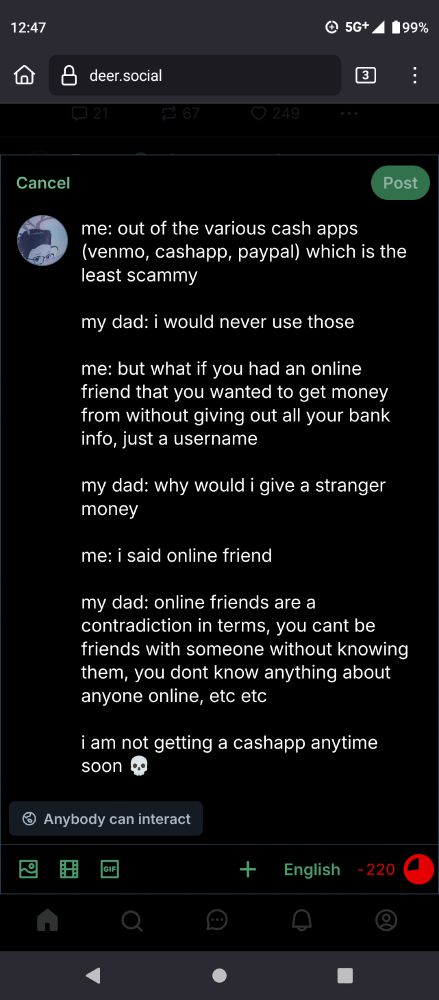 A draft post which reads:
"me: out of the various cash apps (venmo, cashapp, paypal) which is the least scammy

my dad: i would never use those

me: but what if you had an online friend that you wanted to get money from without giving out all your bank info, just a username

my dad: why would i give a stranger money

me: i said online friend

my dad: online friends are a contradiction in terms, you cant be friends with someone without knowing them, you dont know anything about anyone online, etc etc

i am not getting a cashapp anytime soon 💀"