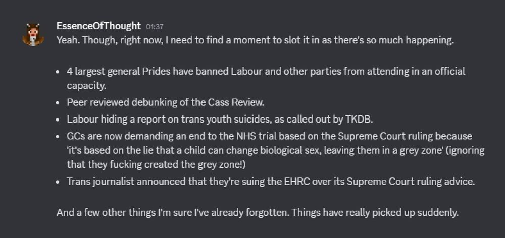 A discord message in which Essence of Thought says the following:

"Yeah. Though, right now, I need to find a moment to slot it in as there's so much happening.

- 4 largest general Prides have banned Labour and other parties from attending in an official capacity.
- Peer reviewed debunking of the Cass Review.
- Labour hiding a report on trans youth suicides, as called out by TKDB.
- GCs are now demanding an end to the NHS trial based on the Supreme Court ruling because 'it's based on the lie that a child can change biological sex, leaving them in a grey zone' (ignoring that they fucking created the grey zone!)
- Trans journalist announced that they're suing the EHRC over its Supreme Court ruling advice.

And a few other things I'm sure I've already forgotten. Things have really picked up suddenly."