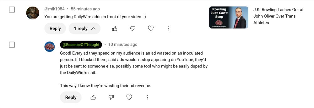 A comment exchange on Essence of Thought's video 'J.K. Rowling Lashes Out at John Oliver Over Trans Athletes

Mil 1984: "You are getting DailyWire adds in front of your video. [Smiley face]."

Essence of Thought: "Good! Every ad they spend on my audience is an ad wasted on an inoculated person. If I blocked them, said ads wouldn't stop appearing on YouTube, they'd just be sent to someone else, possibly some tool who might be easily duped by the DailyWire's shit. This way I know they're wasting their ad revenue."