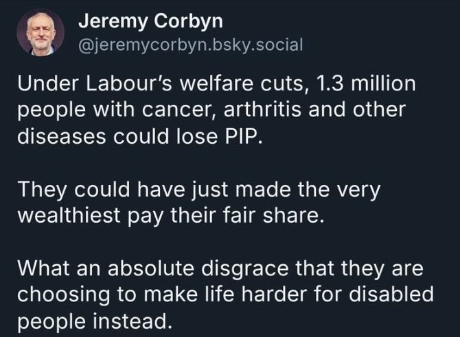 A Corbyn tweet;
"Under Labour's welfare cuts, 1.3 million people with cancer, arthritis and other diseases could lose PIP. They could have just made the very wealthiest pay their fair share. What an absolute disgrace that they are choosing to make life harder for disabled people instead." 