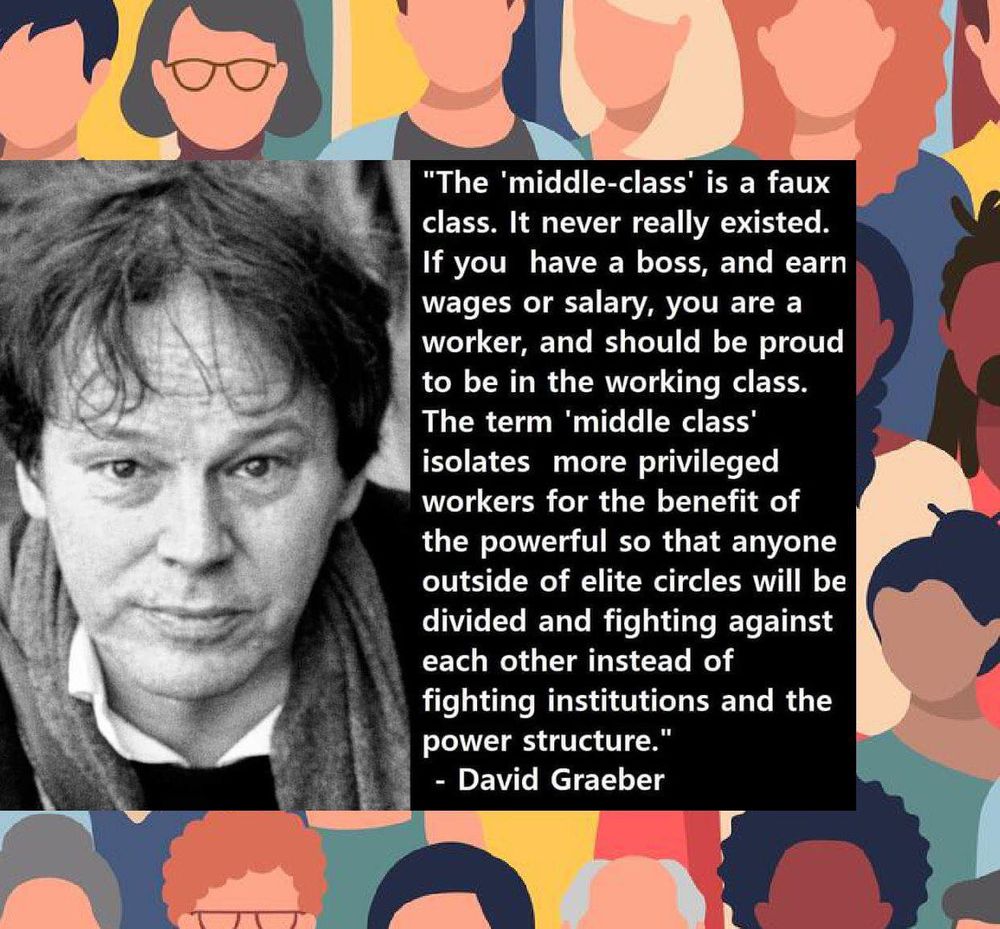The middle class isa faux class. It never really existed. If you have a boss, and earn wages or a salary, you are a worker, and should be proud to be in the working class. The term 'middle class' isolates more privileged workers for the benefit of the powerful so that anyone outside of elite circles will be divided and fighting against each other instead of fighting institutions and the power structure." 