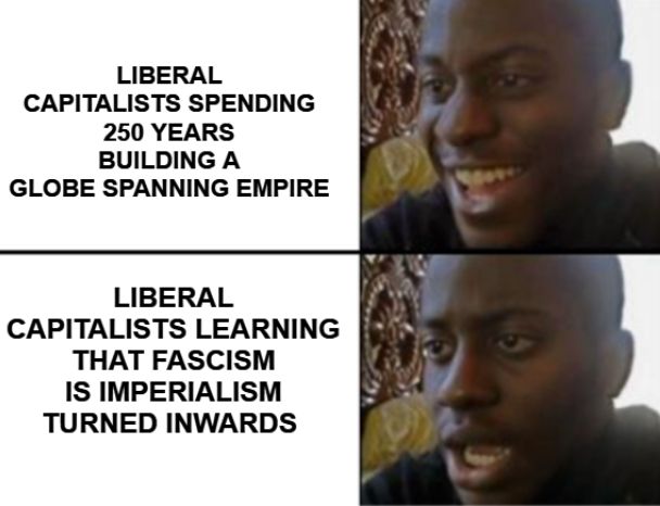 Liberal capitalists spending 250 years building a globe spanning empire. (Smiling face)
Liberal capitalists learning that fascism is imperialism turned inwards (shocked face)