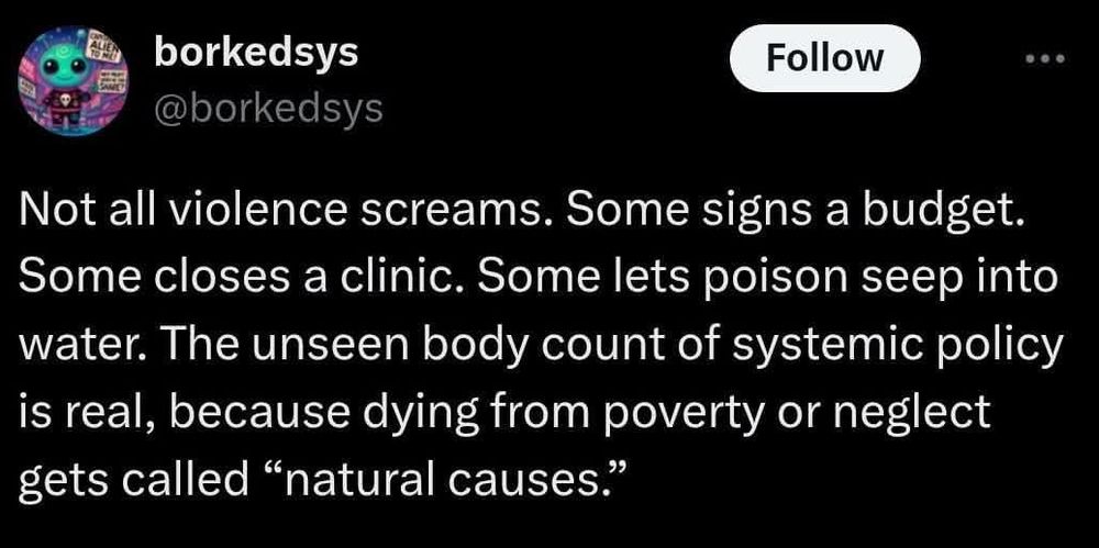 Not all violence screams. Some signs a budget. Some closes a clinic. Some lets poison seep into water. The unseen body count of systemic policy is real, because dying from poverty or neglect gets called "natural causes"