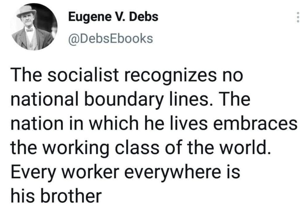 The socialist recognizes no national boundary lines. The nation in which he lives embraces the working class of the world. Every worker everywhere is his brother. Eugene V Debs 